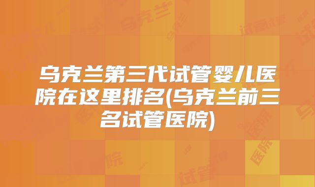 乌克兰第三代试管婴儿医院在这里排名(乌克兰前三名试管医院)