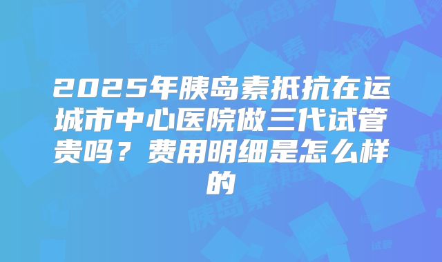 2025年胰岛素抵抗在运城市中心医院做三代试管贵吗？费用明细是怎么样的