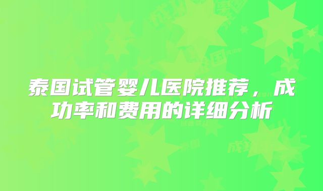泰国试管婴儿医院推荐,成功率和费用的详细分析