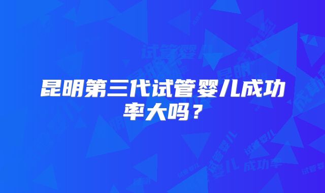 昆明第三代试管婴儿成功率大吗？