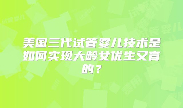 美国三代试管婴儿技术是如何实现大龄女优生又育的？