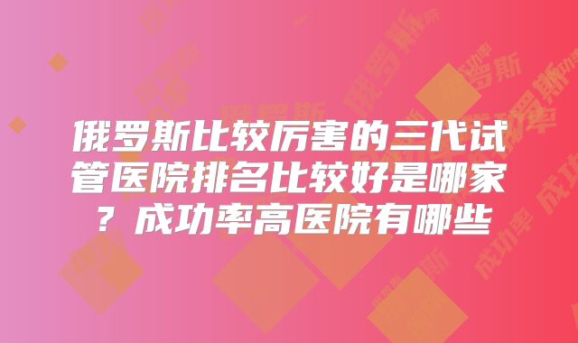 俄罗斯比较厉害的三代试管医院排名比较好是哪家?成功率高医院有哪些
