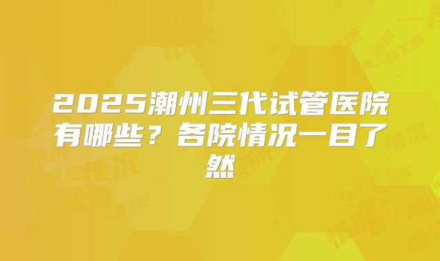 2025潮州三代试管医院有哪些?各院情况一目了然