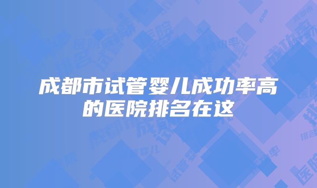 成都市试管婴儿成功率高的医院排名在这