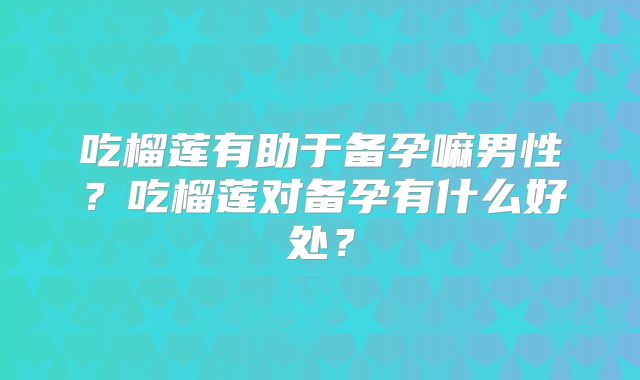 吃榴莲有助于备孕嘛男性？吃榴莲对备孕有什么好处？