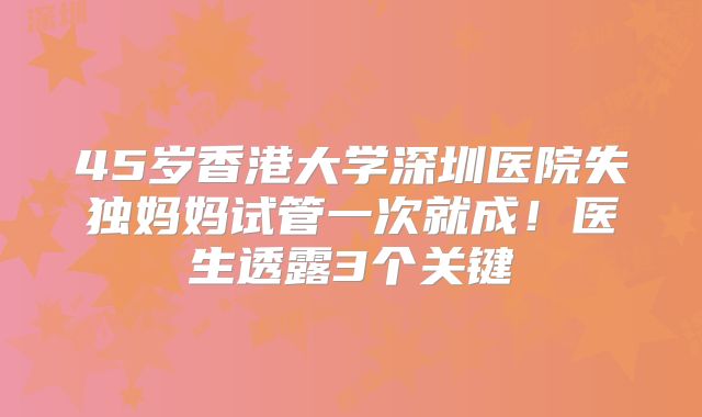 45岁香港大学深圳医院失独妈妈试管一次就成！医生透露3个关键