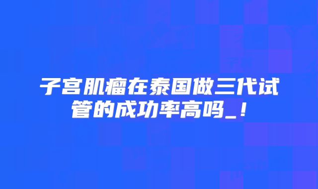 子宫肌瘤在泰国做三代试管的成功率高吗_！