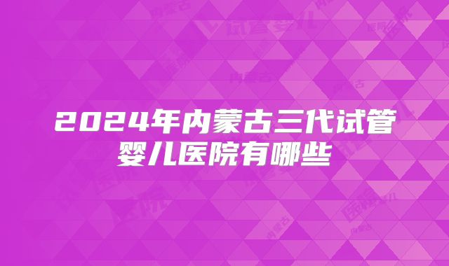 2024年内蒙古三代试管婴儿医院有哪些