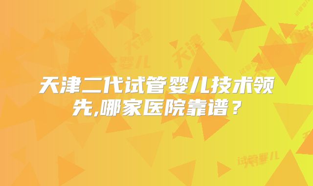天津二代试管婴儿技术领先,哪家医院靠谱？