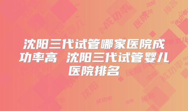 沈阳三代试管哪家医院成功率高 沈阳三代试管婴儿医院排名