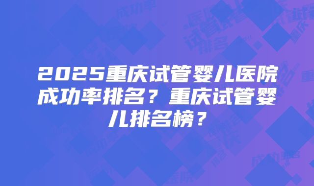 2025重庆试管婴儿医院成功率排名?重庆试管婴儿排名榜?