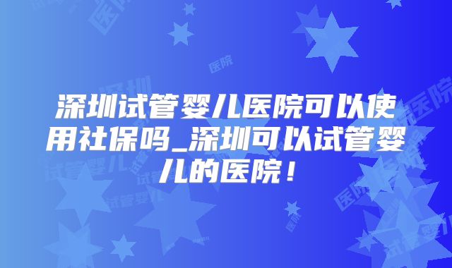 深圳试管婴儿医院可以使用社保吗_深圳可以试管婴儿的医院！