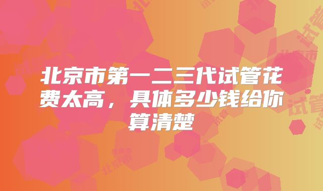 北京市第一二三代试管花费太高,具体多少钱给你算清楚