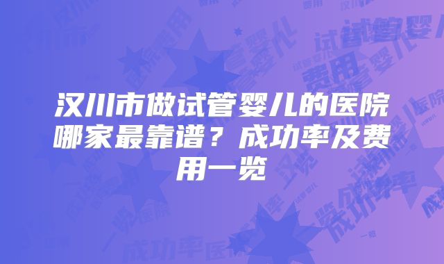 汉川市做试管婴儿的医院哪家最靠谱?成功率及费用一览