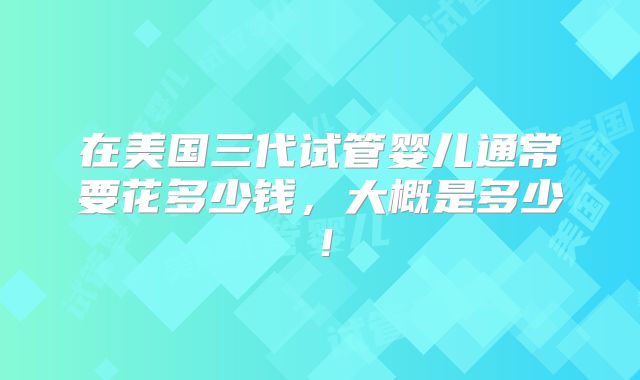 在美国三代试管婴儿通常要花多少钱，大概是多少！