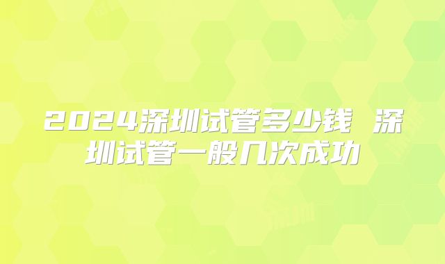 2024深圳试管多少钱 深圳试管一般几次成功