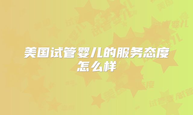 美国试管婴儿的服务态度怎么样