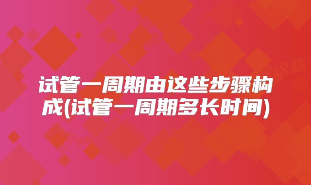 试管一周期由这些步骤构成(试管一周期多长时间)