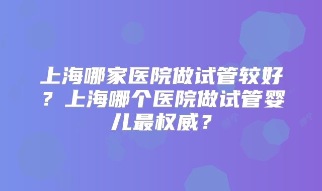 上海哪家医院做试管较好？上海哪个医院做试管婴儿最权威？