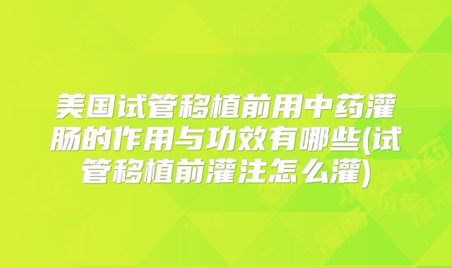 美国试管移植前用中药灌肠的作用与功效有哪些(试管移植前灌注怎么灌)