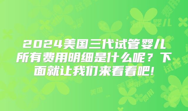 2024美国三代试管婴儿所有费用明细是什么呢？下面就让我们来看看吧!
