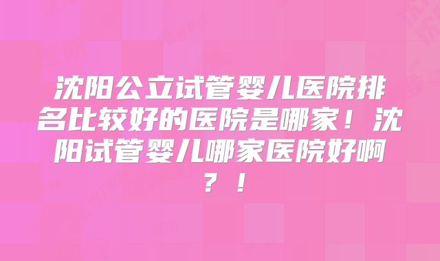 沈阳公立试管婴儿医院排名比较好的医院是哪家!沈阳试管婴儿哪家医院好啊?!