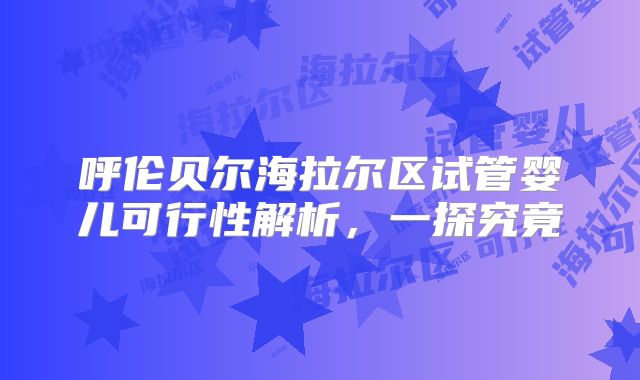 呼伦贝尔海拉尔区试管婴儿可行性解析,一探究竟