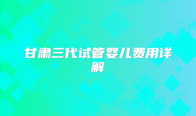 甘肃三代试管婴儿费用详解