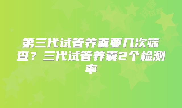 第三代试管养囊要几次筛查?三代试管养囊2个检测率