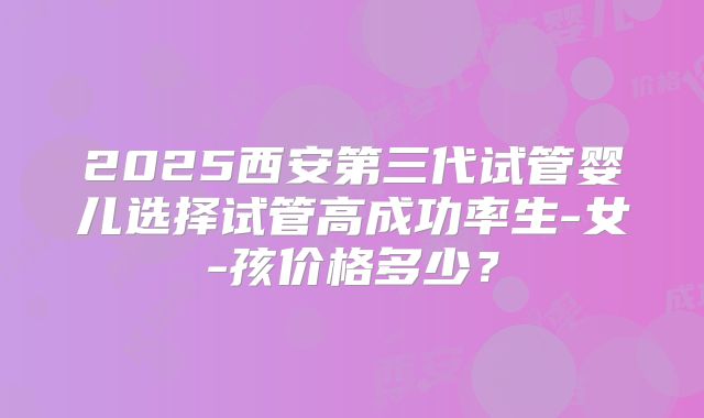 2025西安第三代试管婴儿选择试管高成功率生-女-孩价格多少？