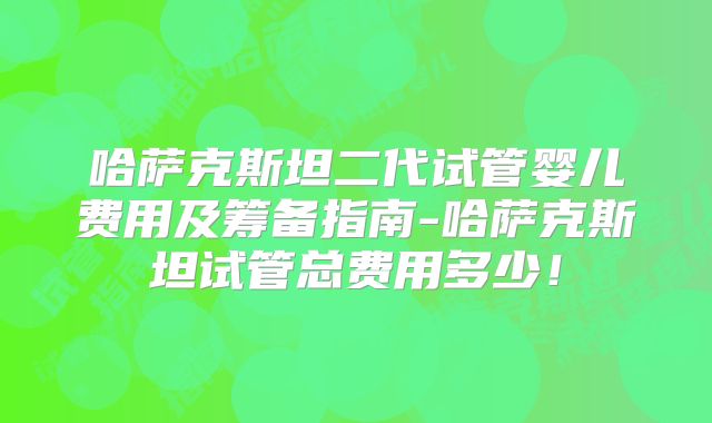 哈萨克斯坦二代试管婴儿费用及筹备指南-哈萨克斯坦试管总费用多少！