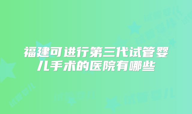 福建可进行第三代试管婴儿手术的医院有哪些