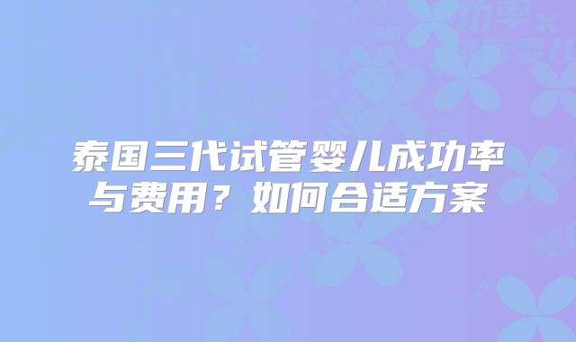 泰国三代试管婴儿成功率与费用?如何合适方案
