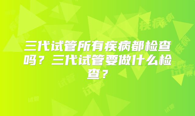 三代试管所有疾病都检查吗?三代试管要做什么检查?