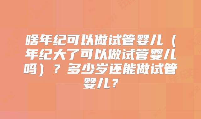 啥年纪可以做试管婴儿（年纪大了可以做试管婴儿吗）？多少岁还能做试管婴儿？