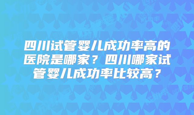 四川试管婴儿成功率高的医院是哪家?四川哪家试管婴儿成功率比较高?