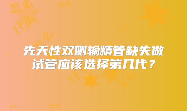 先天性双侧输精管缺失做试管应该选择第几代?