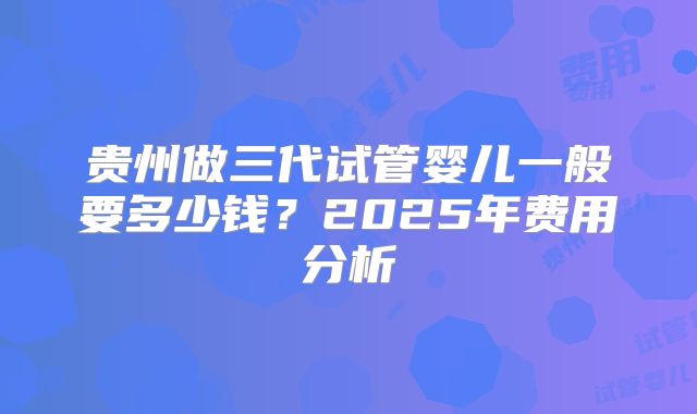 贵州做三代试管婴儿一般要多少钱?2025年费用分析