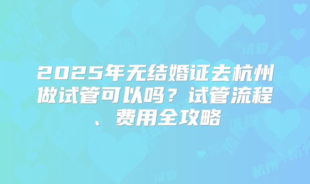 2025年无结婚证去杭州做试管可以吗？试管流程、费用全攻略