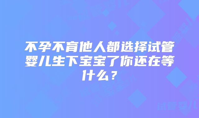 不孕不育他人都选择试管婴儿生下宝宝了你还在等什么？