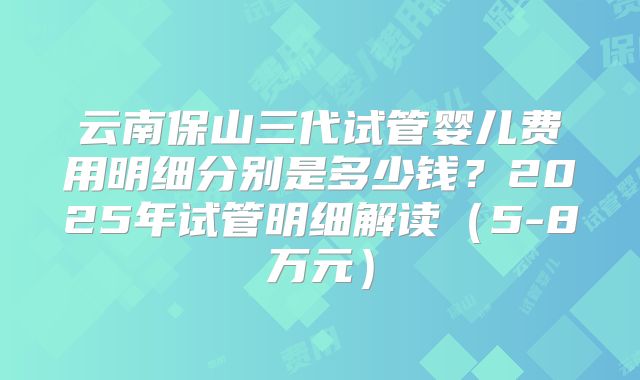 云南保山三代试管婴儿费用明细分别是多少钱？2025年试管明细解读（5-8万元）