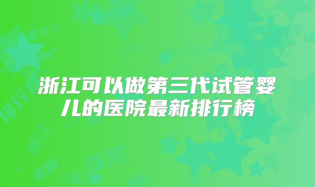 浙江可以做第三代试管婴儿的医院最新排行榜
