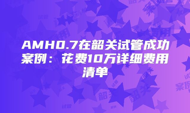 AMH0.7在韶关试管成功案例：花费10万详细费用清单