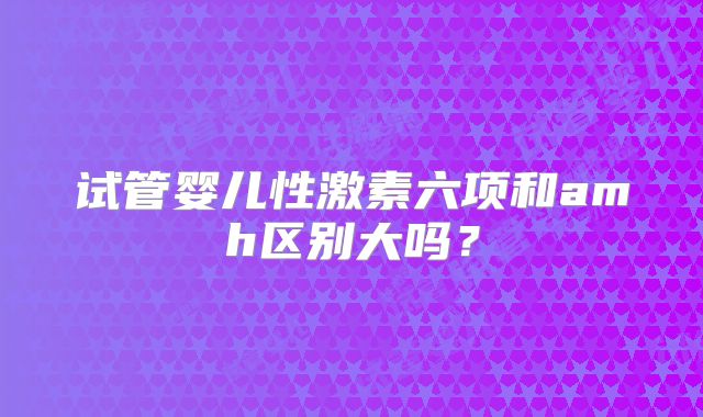 试管婴儿性激素六项和amh区别大吗？