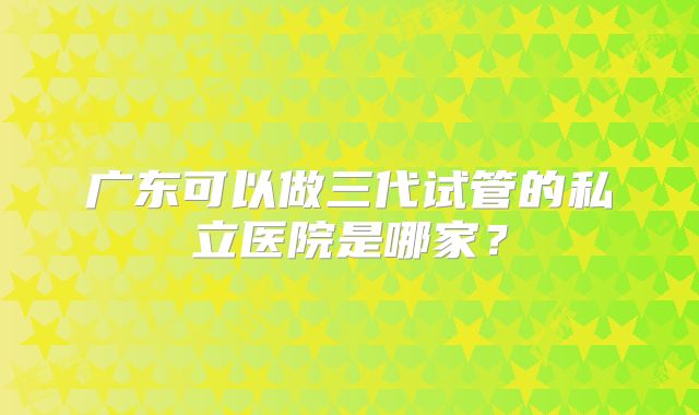 广东可以做三代试管的私立医院是哪家？