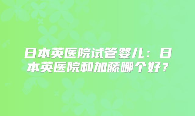 日本英医院试管婴儿：日本英医院和加藤哪个好？
