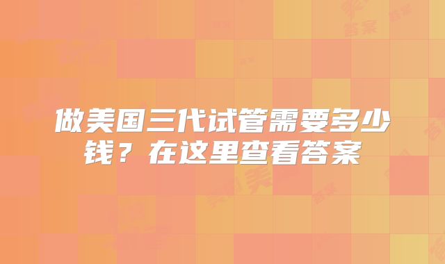 做美国三代试管需要多少钱？在这里查看答案