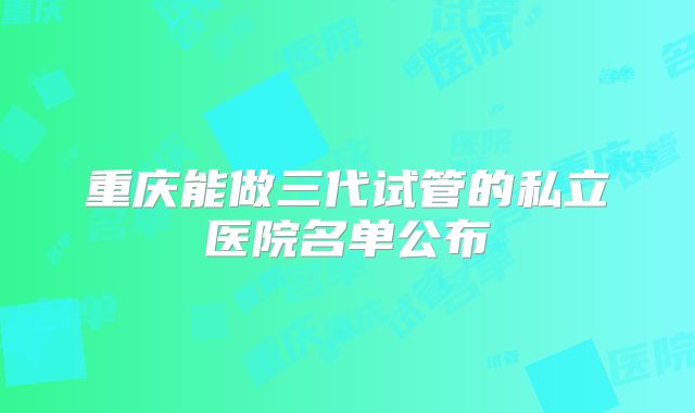 重庆能做三代试管的私立医院名单公布
