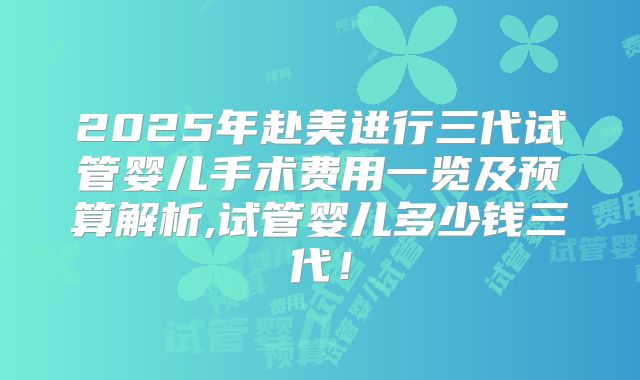 2025年赴美进行三代试管婴儿手术费用一览及预算解析,试管婴儿多少钱三代！