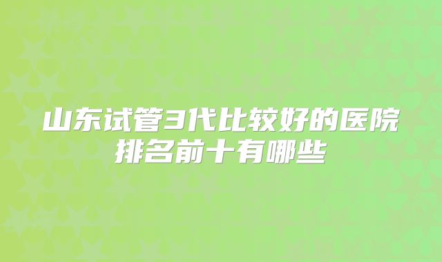 山东试管3代比较好的医院排名前十有哪些